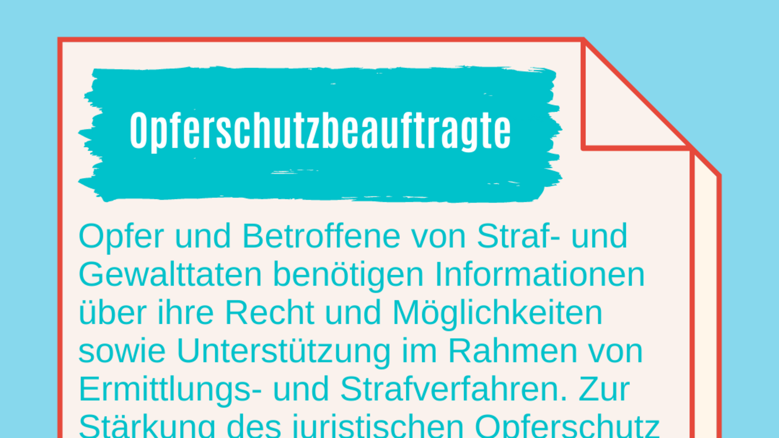 Opfer und Betroffene von Straf- und Gewalttaten benötigen Informationen über ihre Rechte und Möglichkeiten sowie Unterstützung im Rahmen von Ermittlungs- und Strafverfahren. Zur Stärkung des juristischen Opferschutz gibt es in NRW seit 2017 das Amt der Opferschutzbeauftragten. Erste Amtsinhaberin ist die frühere Kölner Generalstaatsanwältin Elisabeth Auchter-Mainz.