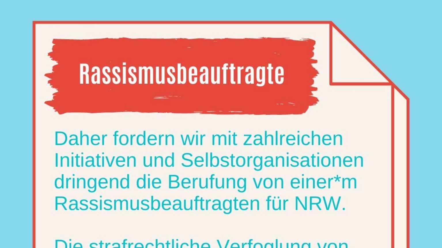 Rassismusbeauftragte: Daher fordern wir mit zahlreichen Initiativen und Selbstorganisationen dringend die Berufung von einer*m Rassismusbeauftragten für NRW.  Die strafrechtliche Verfoglung von rassistisch motivierten Gewalttaten und die Bekämpfung von Rassismus in der gesamten Bandbreite der Erscheinungsformen muss in NRW gestärkt werden!